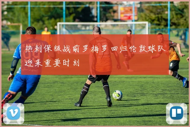 热刺保级战前罗梅罗回归伦敦球队迎来重要时刻