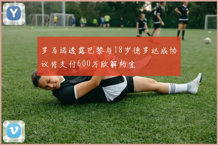 罗马诺透露巴黎与18岁德罗达成协议将支付600万欧解约金