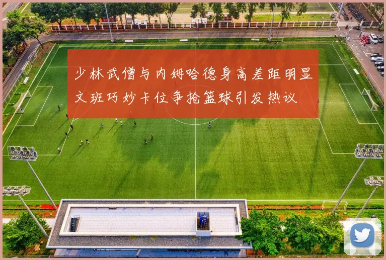 少林武僧与内姆哈德身高差距明显文班巧妙卡位争抢篮球引发热议