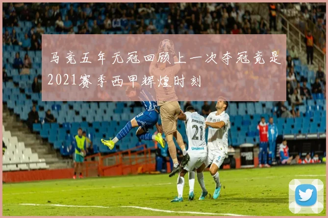 马竞五年无冠回顾上一次夺冠竟是2021赛季西甲辉煌时刻