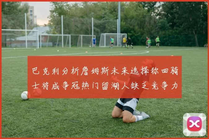 巴克利分析詹姆斯未来选择称回骑士将成争冠热门留湖人缺乏竞争力