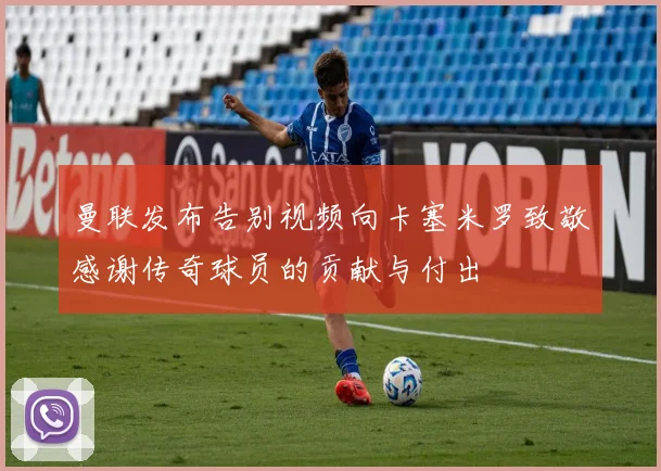 曼联发布告别视频向卡塞米罗致敬感谢传奇球员的贡献与付出