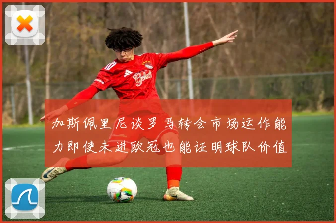 加斯佩里尼谈罗马转会市场运作能力即使未进欧冠也能证明球队价值