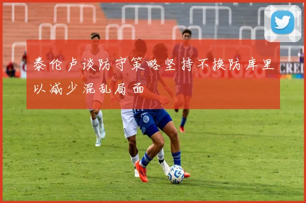 泰伦卢谈防守策略坚持不换防库里以减少混乱局面